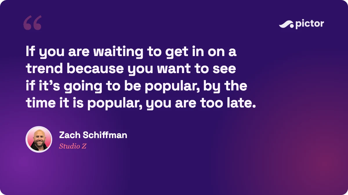 Quote from Zach Schiffman of Studio Z: if you are waiting to get in on a trend because you want to see if it is going to be popular, by the time it is popular you are too late